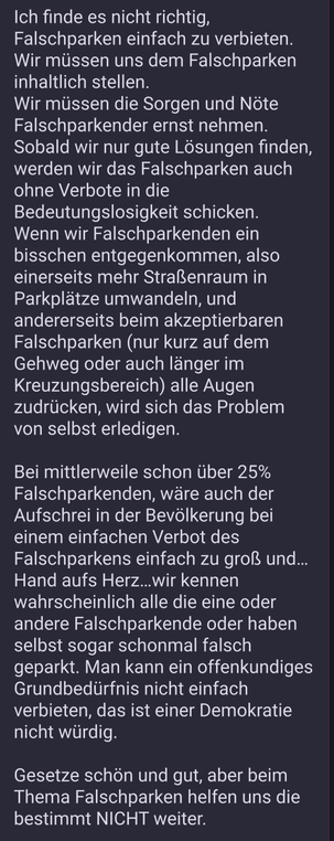  Ich finde es nicht richtig, Falschparken einfach zu verbieten. Wir müssen uns dem Falschparken inhaltlich stellen. Wir müssen die Sorgen und Nöte Falschparkender ernst nehmen. Sobald wir nur gute Lösungen finden, werden wir das Falschparken auch ohne Verbote in die Bedeutungslosigkeit schicken.  Wenn wir Falschparkenden ein bisschen entgegenkommen, also einerseits mehr Straßenraum in Parkplätze umwandeln, und andererseits beim akzeptierbaren Falschparken (nur kurz auf dem Gehweg oder auch länger im Kreuzungsbereich) alle Augen zudrücken, wird sich das Problem von selbst erledigen.  Bei mittlerweile schon über 25% Falschparkenden, wäre auch der Aufschrei in der Bevölkerung bei einem einfachen Verbot des Falschparkens einfach zu groß und…Hand aufs Herz…wir kennen wahrscheinlich alle die eine oder andere Falschparkende oder haben selbst sogar schonmal falsch geparkt. Man kann ein offenkundiges Grundbedürfnis nicht einfach verbieten, das ist einer Demokratie nicht würdig.  Gesetze schön und gut, aber beim Thema Falschparken helfen uns die bestimmt NICHT weiter.