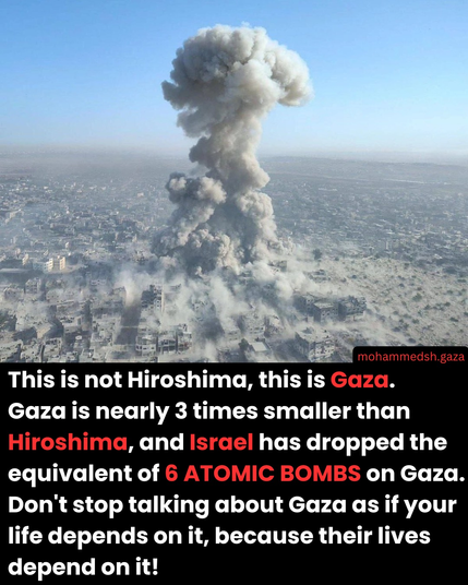 This is not Hiroshima. This is Gaza. Gaza is nearly 3 time smaller than equivalent  of 6 atomic bombs on Gaza. Don't stop talking about Gaza as of your live depends on ir, because their lives depend on it!