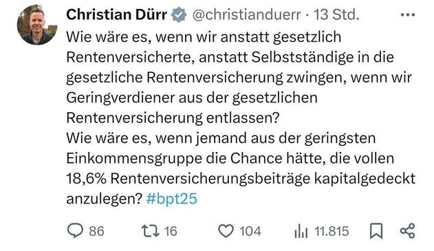 Christian Dürr & @christianduerr - 13 Std. ...
Wie wäre es, wenn wir anstatt gesetzlich
Rentenversicherte, anstatt Selbstständige in die
gesetzliche Rentenversicherung zwingen, wenn wir
Geringverdiener aus der gesetzlichen
Rentenversicherung entlassen?

Wie wäre es, wenn jemand aus der geringsten
Einkommensgruppe die Chance hätte, die vollen
18,6% Rentenversicherungsbeiträge kapitalgedeckt
anzulegen? #bpt25

QO 86 116 © 104 hi 1.815 [JQ