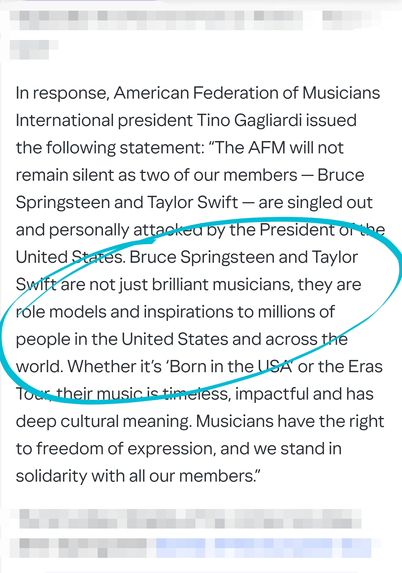 In response, American Federation of Musicians International president Tino Gagliardi issued the following statement: “The AFM will not remain silent as two of our members — Bruce Springsteen and Taylor Swift — are singled out and personally attacked by the President of the United States. Bruce Springsteen and Taylor Swift are not just brilliant musicians, they are role models and inspirations to millions of people in the United States and across the world. Whether it’s ‘Born in the USA’ or the Eras Tour, their music is timeless, impactful and has deep cultural meaning. Musicians have the right to freedom of expression, and we stand in solidarity with all our members.”