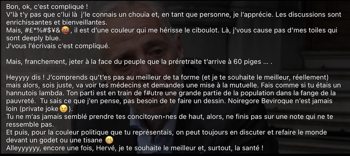Bon, ok, c’est compliqué ! V’là t’y pas que c’lui là  j’le connais un chouïa et, en tant que personne, je l’apprécie. Les discussions sont enrichissantes et bienveillantes. Mais, #£*%#$¥&🤬, il est d’une couleur qui me hérisse le ciboulot. Là, j’vous cause pas d’mes toiles qui sont deeply blue.  J’vous l’écrivais c’est compliqué.  Mais, franchement, jeter à la face du peuple que la préretraite t’arrive à 60 piges … .  Heyyyy dis ! J’comprends qu’t’es pas au meilleur de ta forme (et je te souhaite le meilleur, réellement) mais alors, sois juste, va voir tes médecins et demandes une mise à la mutuelle. Fais comme si tu étais un hannutois lambda. Ton parti est en train de f#utre une grande partie de la population dans la fange de la pauvreté.  Tu sais ce que j’en pense, pas besoin de te faire un dessin. Noiregore Beviroque n’est jamais loin (private joke😉).  Tu ne m’as jamais semblé prendre tes concitoyen•nes de haut, alors, ne finis pas sur une note qui ne te ressemble pas. Et puis, pour la couleur politique que tu représentais, on peut toujours en discuter et refaire le monde devant un godet ou une tisane 😁  Alleyyyyyy, encore une fois, Hervé, je te souhaite le meilleur et, surtout, la santé !