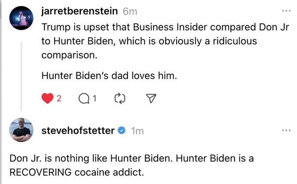 SCREENSHOT

jarretberenstein (6m):

Trump is upset that Business Insider compared Don Jr. to Hunter Biden, which is obviously a ridiculous comparison.

Hunter Biden's dad loves him.
[ 2 likes - 1 reply]

stevehofstetter replies (1m):

Don Jr. is nothing like Hunter Biden. Hunter Biden is a RECOVERING cocaine addict.