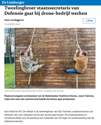 Screenshot van de Limburger:
foto: Joost Tuinman (links) met zijn broer Gijs Tuinman. © Instagram Gijs Tuinman (allebei hangend aan een touw dat ze met beide handen vasthouden, terwijl ze tegen een militaire oefenwand opklimmen)

Koptekst:
"Tweelingbroer staatssecretaris van Defensie gaat bij drone-bedrijf werken"
Plaatsvervangend commandant van de Nederlandse Taskforce Drones, Joost Tuinman, stapt over naar een commercieel bedrijf dat drones gaat produceren.
Dat meldt het AD. De militair is de tweelingbroer van Gijs Tuinman, staatssecretaris van Defensie, die voor miljoenen euro’s aan drones gaat kopen. De staatssecretaris is verantwoordelijk voor de aankoop van materieel voor het leger en samenwerking met de defensie-industrie.