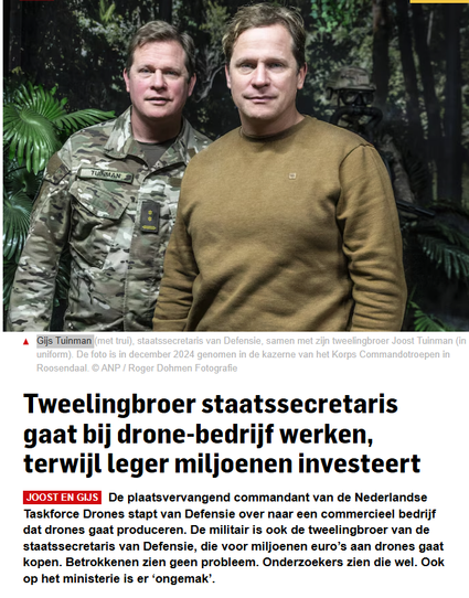 Screenshot van het AD.
Foto: Gijs Tuinman (met trui), staatssecretaris van Defensie, samen met zijn tweelingbroer Joost Tuinman (in uniform). De foto is in december 2024 genomen in de kazerne van het Korps Commandotroepen in Roosendaal. © ANP / Roger Dohmen Fotografie

Koptekst: "Tweelingbroer staatssecretaris gaat bij drone-bedrijf werken, terwijl leger miljoenen investeert"
Joost en GijsDe plaatsvervangend commandant van de Nederlandse Taskforce Drones stapt van Defensie over naar een commercieel bedrijf dat drones gaat produceren. De militair is ook de tweelingbroer van de staatssecretaris van Defensie, die voor miljoenen euro’s aan drones gaat kopen. Betrokkenen zien geen probleem. Onderzoekers zien die wel. Ook op het ministerie is er ‘ongemak’.