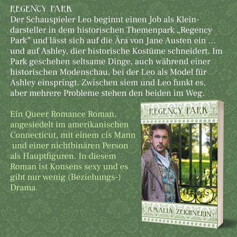 REGENCY PARK
Der Schauspieler Leo beginnt einen Job als Kleindarsteller in dem historischen Themenpark,,Regency Park" und lässt sich auf die Ära von Jane Austen ein
und auf Ashley, dier historische Kostüme schneidert. Im Park geschehen seltsame Dinge, auch während einer historischen Modenschau, bei der Leo als Model für Ashley einspringt. Zwischen siem und Leo funkt es, aber mehrere Probleme stehen den beiden im Weg.

Ein Queer Romance Roman, angesiedelt im amerikanischen
Connecticut, mit einem cis Mann und einer nichtbinären Person
als Hauptfiguren. In diesem Roman ist Konsens sexy und es
gibt nur wenig (Beziehungs-) Drama.
