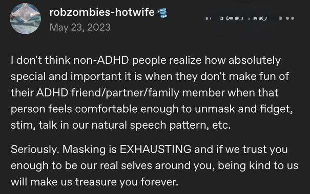 Screenshot of a Microblog Post: "I don't think non-ADHD people realize how absolutely special and important it is when they don't make fun of their ADHD friend/partner/family member when that person feels comfortable enough to unmask and fidget, stim, talk in our natural speech pattern, etc. Seriously. Masking is EXHAUSTING and if we trust you enough to be our real selves around you, being kind to us will make us treasure you forever."