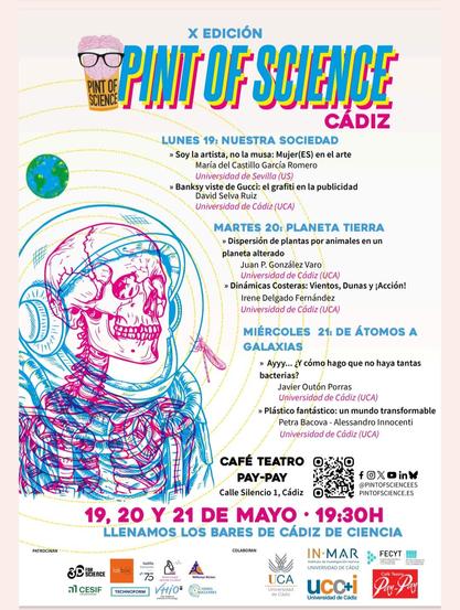 Cartel sobre la programación de la X Edición de Pint of Science, concretamente en la localidad de Cádiz. Se observa el logo (una pinta con un cerebro con gafas) y un diseño de un esqueleto dentro de un traje de astronauta en colores fucsia y azul. La programación:
-Lunes 19 de Mayo: temática "Nuestra sociedad". Ponencias de María del Castillo García Romero (Soy la artista, no la musa: MujerES en el arte) y David Selva Ruiz (Banksy viste de Gucci: el grafiti en la publicidad).
-Martes 20 de Mayo: temática "Planeta Tierra". Ponencias de Juan P. González Varo (Dispersión de plantas por animales en un planeta alterado) e Irene Delgado Fernández (Dinámicas Costeras: Viento, Dunas y ¡Acción!).