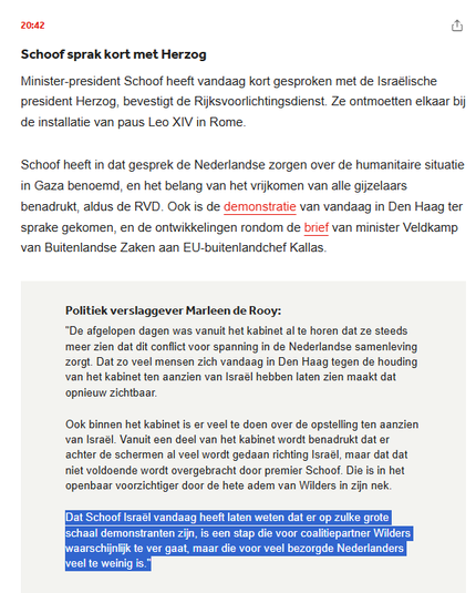 testshot NOS-nieuws:

Schoof sprak kort met Herzog
Minister-president Schoof heeft vandaag kort gesproken met de Israëlische president Herzog, bevestigt de Rijksvoorlichtingsdienst. Ze ontmoetten elkaar bij de installatie van paus Leo XIV in Rome.
Schoof heeft in dat gesprek de Nederlandse zorgen over de humanitaire situatie in Gaza benoemd, en het belang van het vrijkomen van alle gijzelaars benadrukt, aldus de RVD. Ook is de demonstratie van vandaag in Den Haag ter sprake gekomen, en de ontwikkelingen rondom de brief van minister Veldkamp van Buitenlandse Zaken aan EU-buitenlandchef Kallas.

Politiek verslaggever Marleen de Rooy:
"De afgelopen dagen was vanuit het kabinet al te horen dat ze steeds meer zien dat dit conflict voor spanning in de Nederlandse samenleving zorgt. Dat zo veel mensen zich vandaag in Den Haag tegen de houding van het kabinet t.a.v. Israël hebben laten zien maakt dat opnieuw zichtbaar.

Ook binnen het kabinet is er veel te doen over de opstelling ten aanzien van Israël. Vanuit een deel van het kabinet wordt benadrukt dat er achter de schermen al veel wordt gedaan richting Israël, maar dat dat niet voldoende wordt overgebracht door premier Schoof. Die is in het openbaar voorzichtiger door de hete adem van Wilders in zijn nek.

Dat Schoof Israël vandaag heeft laten weten dat er op zulke grote schaal demonstranten zijn, is een stap die voor coalitiepartner Wilders waarschijnlijk te ver gaat, maar die voor veel bezorgde Nederlanders veel te weinig is."