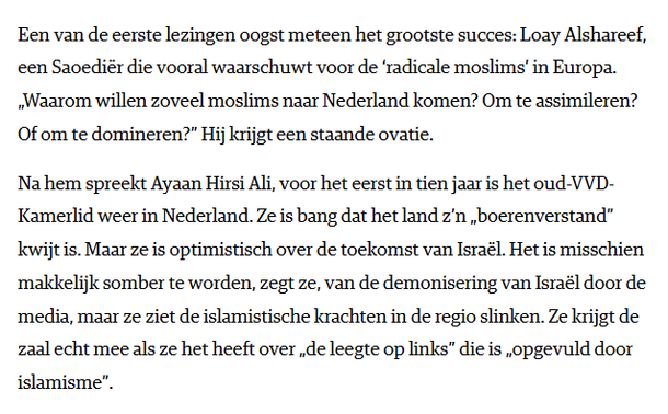 Een van de eerste lezingen oogst meteen het grootste succes: Loay Alshareef, een Saoediër die vooral waarschuwt voor de ‘radicale moslims’ in Europa. „Waarom willen zoveel moslims naar Nederland komen? Om te assimileren? Of om te domineren?” Hij krijgt een staande ovatie.

Na hem spreekt Ayaan Hirsi Ali, voor het eerst in tien jaar is het oud-VVD-Kamerlid weer in Nederland. Ze is bang dat het land z’n „boerenverstand” kwijt is. Maar ze is optimistisch over de toekomst van Israël. Het is misschien makkelijk somber te worden, zegt ze, van de demonisering van Israël door de media, maar ze ziet de islamistische krachten in de regio slinken. Ze krijgt de zaal echt mee als ze het heeft over „de leegte op links” die is „opgevuld door islamisme”.