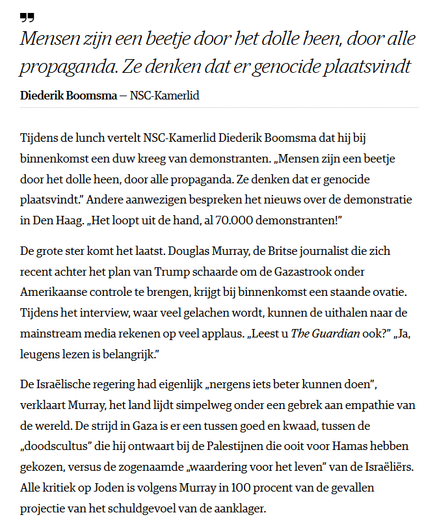 "Mensen zijn een beetje door het dolle heen, door alle propaganda. Ze denken dat er genocide plaatsvindt"- Diederik Boomsma NSC-Kamerlid
Tijdens de lunch vertelt NSC-Kamerlid Diederik Boomsma dat hij bij binnenkomst een duw kreeg van demonstranten. „Mensen zijn een beetje door het dolle heen, door alle propaganda. Ze denken dat er genocide plaatsvindt.” Andere aanwezigen bespreken het nieuws over de demonstratie in Den Haag. „Het loopt uit de hand, al 70.000 demonstranten!”

De grote ster komt het laatst. Douglas Murray, de Britse journalist die zich recent achter het plan van Trump schaarde om de Gazastrook onder Amerikaanse controle te brengen, krijgt bij binnenkomst een staande ovatie. Tijdens het interview, waar veel gelachen wordt, kunnen de uithalen naar de mainstream media rekenen op veel applaus. „Leest u The Guardian ook?” „Ja, leugens lezen is belangrijk.”

De Israëlische regering had eigenlijk „nergens iets beter kunnen doen”, verklaart Murray, het land lijdt simpelweg onder een gebrek aan empathie van de wereld. De strijd in Gaza is er een tussen goed en kwaad, tussen de „doodscultus” die hij ontwaart bij de Palestijnen die ooit voor Hamas hebben gekozen, versus de zogenaamde „waardering voor het leven” van de Israëliërs. Alle kritiek op Joden is volgens Murray in 100 procent van de gevallen projectie van het schuldgevoel van de aanklager.