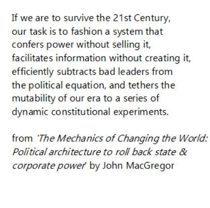 If we are to survive the 21st Century,
our task is to fashion a system that
confers power without selling it,
facilitates information without creating it,
efficiently subtracts bad leaders from
the political equation, and tethers the
mutability of our era to a series of
dynamic constitutional experiments.

from ‘The Mechanics of Changing the World:
Political architecture to roll back state &
corporate power by John MacGregor
