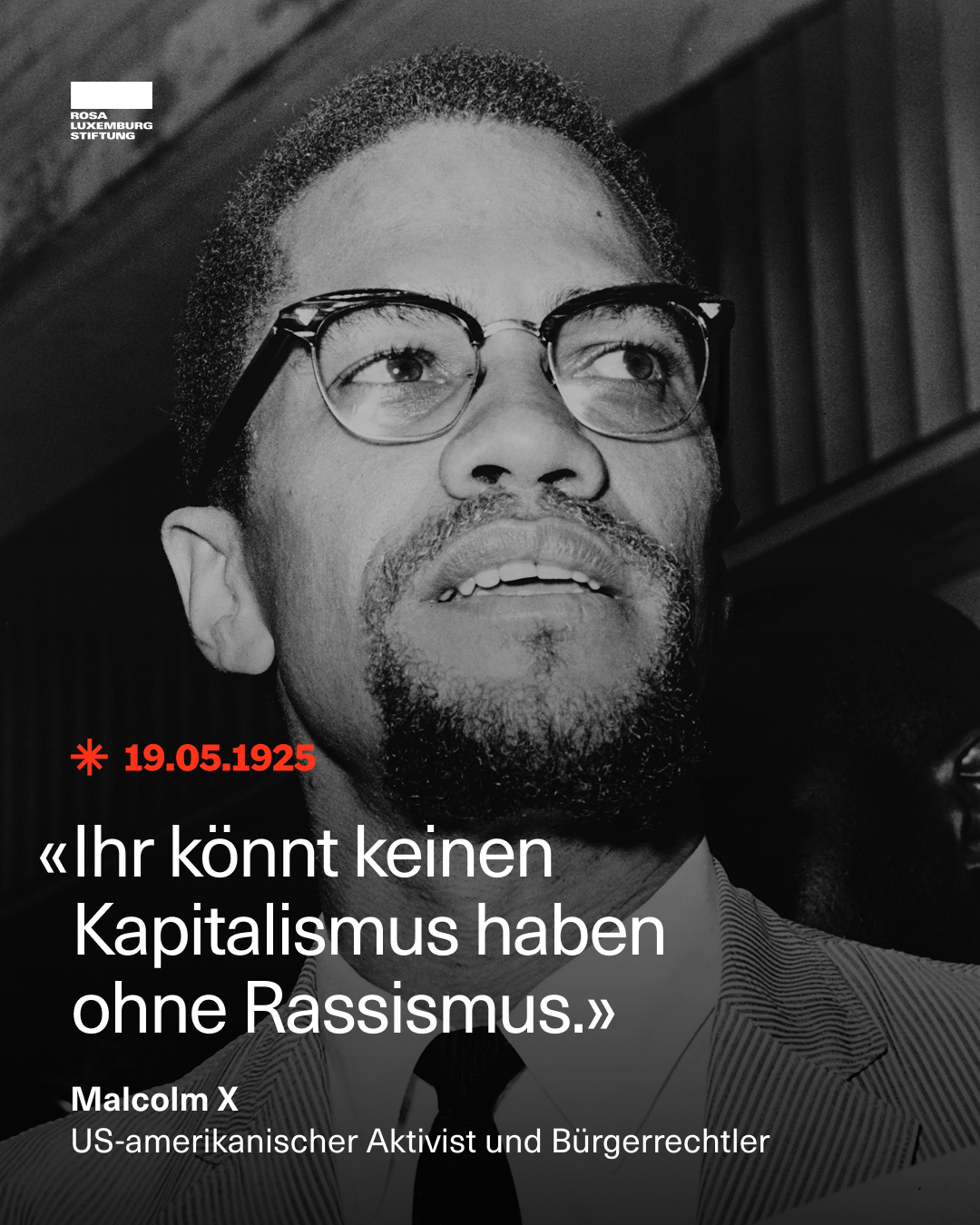 Schwarz-weiß-Fotografie von Malcolm X, einem afroamerikanischen Bürgerrechtler, in Nahaufnahme. Er trägt eine Brille, Anzug und Krawatte. In der linken oberen Ecke befindet sich das Logo der Rosa-Luxemburg-Stiftung. Darunter steht in roter Schrift: „* 19.05.1925“.
Zentral im Bild befindet sich ein Zitat in weißer Schrift:
„Ihr könnt keinen Kapitalismus haben ohne Rassismus.“
Darunter steht:
Malcolm X
US-amerikanischer Aktivist und Bürgerrechtler. Schwarz-weiß-Fotografie von Malcolm X, einem afroamerikanischen Bürgerrechtler, in Nahaufnahme. Er trägt eine Brille, Anzug und Krawatte. In der linken oberen Ecke befindet sich das Logo der Rosa-Luxemburg-Stiftung. Darunter steht in roter Schrift: „* 19.05.1925“.
Zentral im Bild befindet sich ein Zitat in weißer Schrift:
„Ihr könnt keinen Kapitalismus haben ohne Rassismus.“
Darunter steht:
Malcolm X
US-amerikanischer Aktivist und Bürgerrechtler.