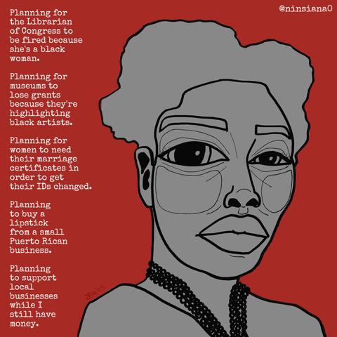 Planning for the Librarian of Congress to be fired because she's a black woman.
Planning for museums to lose grants because they're highlighting black artists.
Planning for women to need their marriage certificates in order to get their IDs changed.
Planning to buy a lipstick from a small Puerto Rican business.
Planning to support local businesses while I still have money.