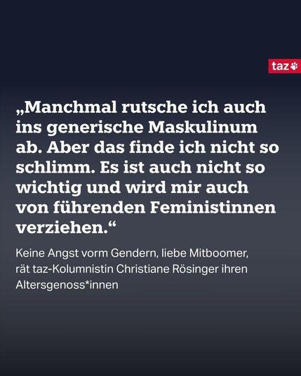 „Manchmal rutsche ich auch ins generische Maskulinum ab. Aber das finde ich nicht so schlimm. Es ist auch nicht so wichtig und wird mir auch von führenden Feministinnen verziehen.“

Keine Angst vorm Gendern, liebe Mitboomer, 
rät taz-Kolumnistin Christiane Rösinger ihren Altersgenoss*innen 