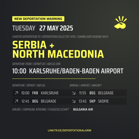 New Deportation Warning
TUESDAY 27 MAY 2025

Charter Deportation to / Déportation collective vers / Sammelabschiebung nach
SERBIA +
NORTH MACEDONIA

Departure from / Départ de / Abflug von
10:00 KARLSRUHE/BADEB-BADEN AIRPORT

Departure / Départ / Abflug
↗ 10:00 FKB KARLSRUHE

Arrival / Arrivé / Ankunft
↘ 11:55 BEG BELGRADE

Departure / Départ / Abflug
↗ 12:45 BEG BELGRADE

Arrival / Arrivé / Ankunft
↘ 13:45 SKP SKOPJE

Airline / Compagnie aérienne / Fluggesellschaft
BULGARIA AIR


DEPORTATIONALARM