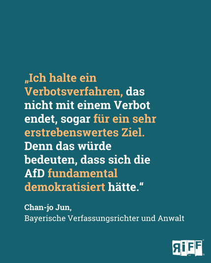 „Ich halte ein Verbotsverfahren, das nicht mit einem Verbot endet, sogar für ein sehr erstrebenswertes Ziel. Denn das würde bedeuten, dass sich die AfD fundamental demokratisiert hätte.“  Chan-jo Jun, 
Bayerische Verfassungsrichter und Anwalt 