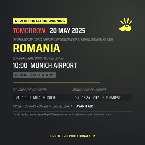 New Deportation Warning
TOMORROW  13 MAY 2025

Charter Deportation to / Déportation collective vers / Sammelabschiebung nach
ROMANIA

Departure from / Départ de / Abflug von
10:00 MUNICH AIRPORT

Dublin Deportation*

Departure / Départ / Abflug
↗ 10:00  MUC. MUNICH  

Arrival / Arrivé / Ankunft
↘ 13:24  OTP. BUCHAREST

Airline / Compagnie aérienne / Fluggesellschaft
AVANTI AIR

* Might involve people affected by dublin regulation or with residence in destination state.

DEPORTATIONALARM.