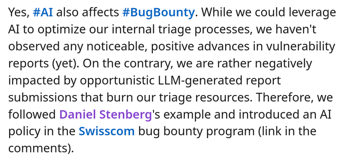 Yes, hashtag#AI also affects hashtag#BugBounty. While we could leverage AI to optimize our internal triage processes, we haven't observed any noticeable, positive advances in vulnerability reports (yet). On the contrary, we are rather negatively impacted by opportunistic LLM-generated report submissions that burn our triage resources. Therefore, we followed Daniel Stenberg's example and introduced an AI policy in the Swisscom bug bounty program (link in the comments).