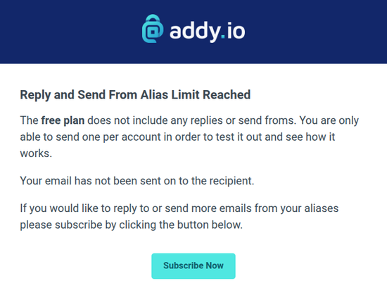 Screenshot of text below addy.io logo:

Reply and Send From Alias Limit Reached
The free plan does not include any replies or send froms. You are only able to send one per account in order to test it out and see how it works.

Your email has not been sent on to the recipient.

If you would like to reply to or send more emails from your aliases please subscribe by clicking the button below.

Subscribe Now