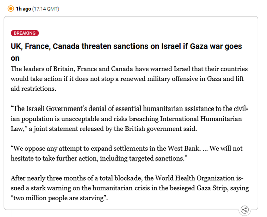 Screenshot of Live Blog Al Jazeera:

BREAKING: 

UK, France, Canada threaten sanctions on Israel if Gaza war goes on
The leaders of Britain, France and Canada have warned Israel that their countries would take action if it does not stop a renewed military offensive in Gaza and lift aid restrictions.

“The Israeli Government’s denial of essential humanitarian assistance to the civilian population is unacceptable and risks breaching International Humanitarian Law,” a joint statement released by the British government said.

“We oppose any attempt to expand settlements in the West Bank. … We will not hesitate to take further action, including targeted sanctions.”

After nearly three months of a total blockade, the World Health Organization issued a stark warning on the humanitarian crisis in the besieged Gaza Strip, saying “two million people are starving”.