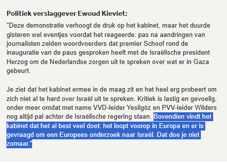 textshot NOS-nieuws 

Politiek verslaggever Ewoud Kieviet:
"Deze demonstratie verhoogt de druk op het kabinet, maar het duurde gisteren wel eventjes voordat het reageerde: pas na aandringen van journalisten zeiden woordvoerders dat premier Schoof rond de inauguratie van de paus gesproken heeft met de Israëlische president Herzog om de Nederlandse zorgen uit te spreken over wat er in Gaza gebeurt.

Je ziet dat het kabinet ermee in de maag zit en het heel erg probeert om zich niet al te hard over Israël uit te spreken. Kritiek is lastig en gevoelig, onder meer omdat met name VVD-leider Yesilgöz en PVV-leider Wilders nog altijd pal achter de Israëlische regering staan. Bovendien vindt het kabinet dat het al best veel doet: het loopt voorop in Europa en er is gevraagd om een Europees onderzoek naar Israël. Dat doe je niet zomaar."