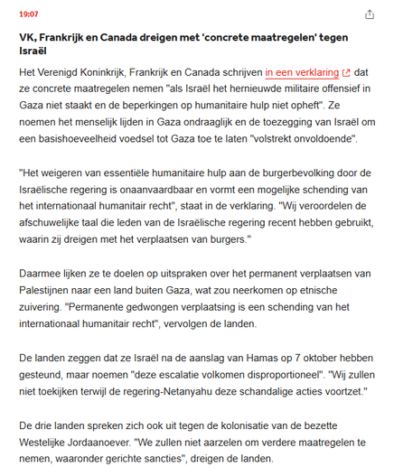 VK, Frankrijk & Canada dreigen met 'concrete maatregelen' tegen Israël
Het VK, Frankrijk en Canada schrijven in een verklaring dat ze concrete maatregelen nemen "als Israël het hernieuwde militaire offensief in Gaza niet staakt en de beperkingen op humanitaire hulp niet opheft". Ze noemen het menselijk lijden in Gaza ondraaglijk en de toezegging van Israël om een basishoeveelheid voedsel tot Gaza toe te laten "volstrekt onvoldoende".
"Het weigeren van essentiële humanitaire hulp aan de burgerbevolking door de Israëlische regering is onaanvaardbaar en vormt een mogelijke schending van het internationaal humanitair recht", staat in de verklaring. "Wij veroordelen de afschuwelijke taal die leden van de Israëlische regering recent hebben gebruikt, waarin zij dreigen met het verplaatsen van burgers."
Daarmee lijken ze te doelen op uitspraken over het permanent verplaatsen van Palestijnen naar een land buiten Gaza, wat zou neerkomen op etnische zuivering. "Permanente gedwongen verplaatsing is een schending van het internationaal humanitair recht", vervolgen de landen.
De landen zeggen dat ze Israël na de aanslag van Hamas op 7 okt. hebben gesteund, maar noemen "deze escalatie volkomen disproportioneel". "Wij zullen niet toekijken terwijl de regering-Netanyahu deze schandalige acties voortzet."
De 3 landen spreken zich ook uit tegen de kolonisatie van de bezette Westelijke Jordaanoever. "We zullen niet aarzelen om verdere maatregelen te nemen, waaronder gerichte sancties"