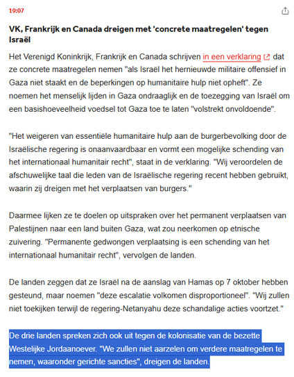 VK, Frankrijk & Canada dreigen met 'concrete maatregelen' tegen Israël
Het VK, Frankrijk en Canada schrijven in een verklaring dat ze concrete maatregelen nemen "als Israël het hernieuwde militaire offensief in Gaza niet staakt en de beperkingen op humanitaire hulp niet opheft". Ze noemen het menselijk lijden in Gaza ondraaglijk en de toezegging van Israël om een basishoeveelheid voedsel tot Gaza toe te laten "volstrekt onvoldoende".
"Het weigeren van essentiële humanitaire hulp aan de burgerbevolking door de Israëlische regering is onaanvaardbaar en vormt een mogelijke schending van het internationaal humanitair recht", staat in de verklaring. "Wij veroordelen de afschuwelijke taal die leden van de Israëlische regering recent hebben gebruikt, waarin zij dreigen met het verplaatsen van burgers."

Daarmee lijken ze te doelen op uitspraken over het permanent verplaatsen van Palestijnen naar een land buiten Gaza, wat zou neerkomen op etnische zuivering. "Permanente gedwongen verplaatsing is een schending van het internationaal humanitair recht", vervolgen de landen.

De landen zeggen dat ze Israël na de aanslag van Hamas op 7 oktober hebben gesteund, maar noemen "deze escalatie volkomen disproportioneel". "Wij zullen niet toekijken terwijl de regering-Netanyahu deze schandalige acties voortzet."

De drie landen spreken zich ook uit tegen de kolonisatie van de bezette Westelijke Jordaanoever. "We zullen niet aarzelen om verdere maatregelen te nemen, waaronder gerichte sancties"