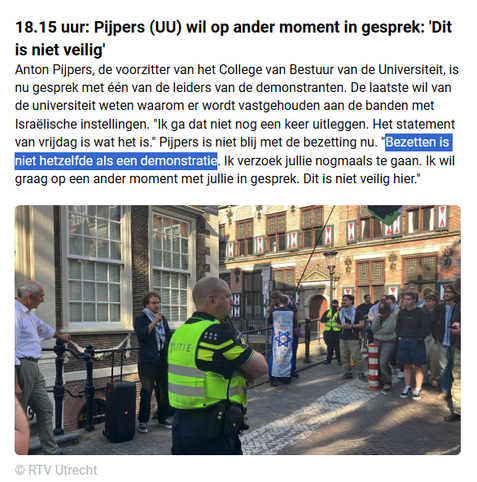 screenshot live blog rtv Utrecht:
18.15 uur: Pijpers (UU) wil op ander moment in gesprek: 'Dit is niet veilig'
Anton Pijpers, de voorzitter van het College van Bestuur van de Universiteit, is nu gesprek met één van de leiders van de demonstranten. De laatste wil van de universiteit weten waarom er wordt vastgehouden aan de banden met Israëlische instellingen. "Ik ga dat niet nog een keer uitleggen. Het statement van vrijdag is wat het is." Pijpers is niet blij met de bezetting nu. "Bezetten is niet hetzelfde als een demonstratie. Ik verzoek jullie nogmaals te gaan. Ik wil graag op een ander moment met jullie in gesprek. Dit is niet veilig hier."