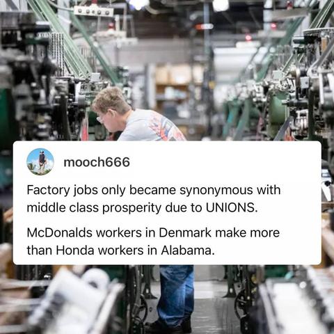 Text:

Factory jobs only became synonymous with
middle class prosperity due to UNIONS. 

McDonalds workers in Denmark make more
than Honda workers in Alabama. 
