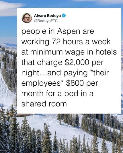 Text: 
Via Alvaro Bedoya
4 @BedoyaFTC

people in Aspen are
working 72 hours a week
at minimum wage in hotels 🏨 
 that charge $2,000 per
night...and *their
employees* $800 per
month for a bed in a 
shared room.
