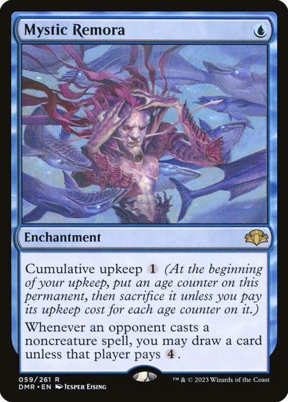 Card Name: Mystic Remora
Set: Dominaria Remastered
Description: Cumulative upkeep {1} (At the beginning of your upkeep, put an age counter on this permanent, then sacrifice it unless you pay its upkeep cost for each age counter on it.)
Whenever an opponent casts a noncreature spell, you may draw a card unless that player pays {4}.
Artist: Jesper Ejsing