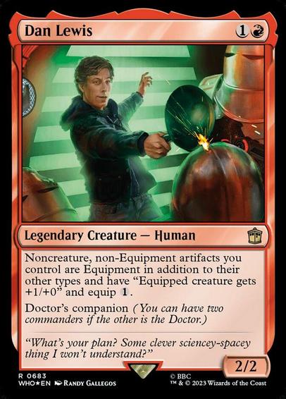 Card Name: Dan Lewis
Set: Doctor Who
Description: Noncreature, non-Equipment artifacts you control are Equipment in addition to their other types and have "Equipped creature gets +1/+0" and equip {1}.
Doctor's companion (You can have two commanders if the other is the Doctor.)
Artist: Randy Gallegos