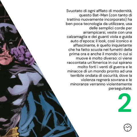 Svuotato di ogni afflato di modernità, questo Bat-Man (con tanto di trattino nuovamente incorporato) ha ben poca tecnologia da utilizzare, usa delle semplici corde per arrampicarsi, veste con una calzamaglia e dei guanti viola e guida auto d’epoca; il look, così iconico e affascinante, è quello inquietante che ha fatto scuola nei fumetti della prima ora e anche il mondo in cui si muove è molto diverso: ci viene raccontata un’America in cui spirano molto forti i venti di guerra e le minacce di un mondo pronto ad una terribile ondata di oscurità, dove la violenza regnerà sovrana e le minoranze verranno violentemente perseguitate.
