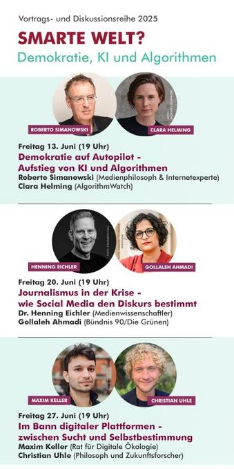 Text im Bild:

Vortrags- und Diskussionsreihe 2025
SMARTE WELT? - Demokratie, KI und Algorithmen

Veranstaltung am:
Freitag 13. Juni, 19 Uhr
Demokratie auf Autopilot -
Aufstieg von KI und Algorithmen

Mit ROBERTO SIMANOWSKI (Medienphilosoph & Internetexperte)
und CLARA HELMING (AlgorithmWatch)

Veranstaltung am:
Freitag 20. Juni, 19 Uhr
Journalismus in der Krise -
wie Social Media den Diskurs bestimmt

Mit HENNING EICHLER (Medienwissenschaftler)
und GOLLALEH AHMADI (Bündnis 90/Die Grünen) 

Veranstaltung am:
Freitag 27. Juni, 19 Uhr
Im Bann digitaler Plattformen -
zwischen Sucht und Selbstbestimmung

Mit MAXIM KELLER (Rat für Digitale Ökologie)
und CHRISTIAN UHLE (Philosoph und Zukunftsforscher) 