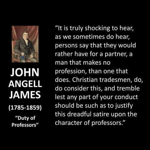 JOHN ANGELL JAMES (1785-1859) "Duty of Professors" "It is truly shocking to hear, as we sometimes do hear, persons say that they would rather have for a partner, a man that makes no profession, than one that does. Christian tradesmen, do, do consider this, and tremble lest any part of your conduct should be such as to justify this dreadful satire upon the character of professors." 