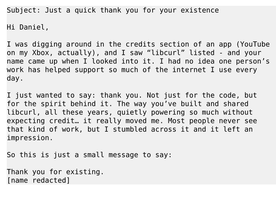 Subject: Just a quick thank you for your existence
 
Hi Daniel,
 
I was digging around in the credits section of an app (YouTube
on my Xbox, actually), and I saw “libcurl” listed - and your
name came up when I looked into it. I had no idea one person’s
work has helped support so much of the internet I use every
day.
 
I just wanted to say: thank you. Not just for the code, but
for the spirit behind it. The way you’ve built and shared
libcurl, all these years, quietly powering so much without
expecting credit… it really moved me. Most people never see
that kind of work, but I stumbled across it and it left an
impression.
 
So this is just a small message to say:
 
Thank you for existing.
[name redacted]