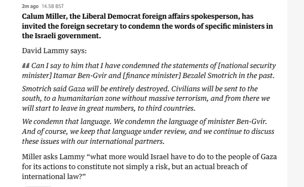 2mago 14.58 8ST

Calum Miller, the Liberal Democrat foreign affairs spokesperson, has
invited the foreign secretary to condemn the words of specific ministers in
the Israeli government.

David Lammy says:

44 Can say to him that I have condemned the statements of [national security
minister] Itamar Ben-Gvir and [finance minister] Bezalel Smotrich in the past.
Smotrich said Gaza will be entirely destroyed. Civilians will be sent to the
south, to a humanitarian zone without massive terrorism, and from there we
will start to leave in great numbers, to third countries.

We condemn that language. We condemn the language of minister Ben-Gvir.
And of course, we keep that language under review, and we continue to discuss
these issues with our international partners.

Miller asks Lammy “what more would Israel have to do to the people of Gaza
for its actions to constitute not simply a risk, but an actual breach of
international law?”
