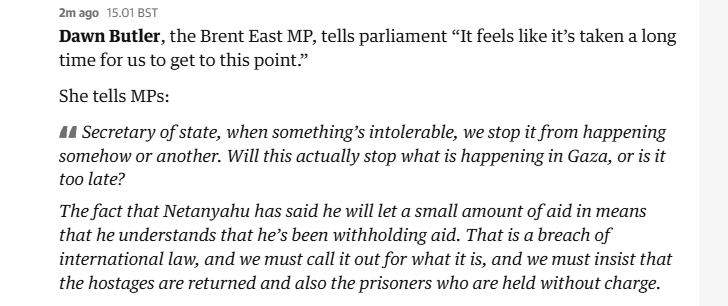2mago 15.01 8ST

Dawn Butler, the Brent East MP, tells parliament “It feels like it’s taken a long
time for us to get to this point.”

She tells MPs:

A Secretary of state, when something’s intolerable, we stop it from happening
somehow or another. Will this actually stop what is happening in Gaza, or is it
too late?

The fact that Netanyahu has said he will let a small amount of aid in means
that he understands that he’s been withholding aid. That is a breach of
international law, and we must call it out for what it is, and we must insist that
the hostages are returned and also the prisoners who are held without charge.
