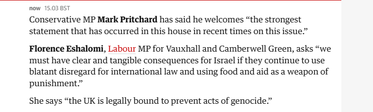 now 15.03 BST

Conservative MP Mark Pritchard has said he welcomes “the strongest
statement that has occurred in this house in recent times on this issue.”
Florence Eshalomi, Labour MP for Vauxhall and Camberwell Green, asks “we
must have clear and tangible consequences for Israel if they continue to use
blatant disregard for international law and using food and aid as a weapon of
punishment.”

She says “the UK is legally bound to prevent acts of genocide.”
