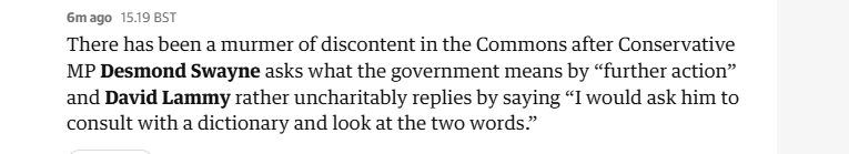 6mago 1519 BST

There has been a murmer of discontent in the Commons after Conservative
MP Desmond Swayne asks what the government means by “further action”
and David Lammy rather uncharitably replies by saying “I would ask him to
consult with a dictionary and look at the two words.”

