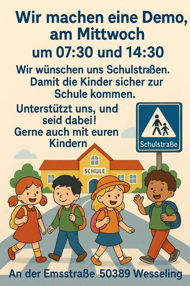 Plakat mit der Aufschrift:
Wir machen eine Demo am Mittwoch um 7:30 und 14:30.
Wir wünschen uns Schulstraßen.
Damit die Kinder sicher zur Schule kommen.
Unterstützt uns, und seid dabei!
Gerne auch mit euren Kindern

An der Emsstraße 50389 Wesseling 