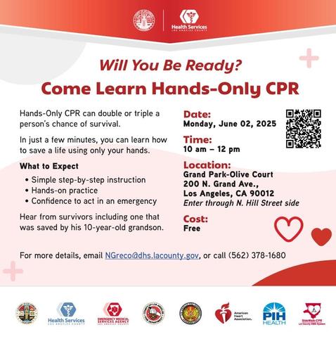 Will You Be Ready?

Come Learn Hands-Only CPR

Hands-Only CPR can double or triple a person's chance of survival.

In just a few minutes, you can learn how to save a life using only your hands.

What to Expect
• Simple step-by-step instruction
• Hands-on practice
• Confidence to act in an emergency

Hear from survivors including one that was saved by his 10-year-old grandson.

Date:
Monday, June 02, 2025
Time:
10 am - 12 pm
Location:
Grand Park-Olive Court
200 N. Grand Ave.,
Los Angeles, CA 90012
Enter through N. Hill Street side
Cost:
Free
For more details, email NGreco@dhs.lacounty.gov, or call (562) 378-1680

(Color infographic with many logos with above text)
