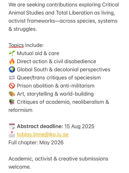 We are seeking contributions exploring Critical Animal Studies and Total Liberation as living, activist frameworks—across species, systems & struggles.  Topics include: 🌱 Mutual aid & care 🔥 Direct action & civil disobedience 🌍 Global South & decolonial perspectives 🏳️‍⚧️ Queer/trans critiques of speciesism 🚫 Prison abolition & anti-militarism 🎨 Art, storytelling & world-building 📚 Critiques of academia, neoliberalism & reformism 