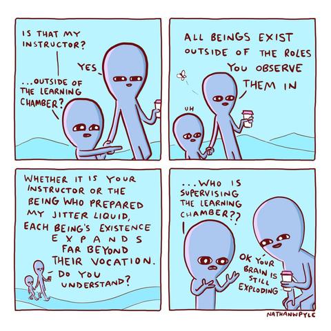 This comic shows two blue alien-like characters walking and talking. In the first panel, the smaller one points and asks, “Is that my instructor? …Outside of the learning chamber?” The taller one replies, “Yes.” In the second panel, the taller character says, “All beings exist outside of the roles you observe them in,” while a small bug flies nearby. The smaller alien looks confused and says, “Uh.” In the third panel, the taller one explains, “Whether it is your instructor or the being who prepared my jitter liquid, each being’s existence expands far beyond their vocation. Do you understand?” They keep walking. In the last panel, the smaller alien looks shocked and asks, “Who is supervising the learning chamber??” The taller one, holding a drink, says, “OK your brain is still exploding.” The comic is by Nathan W. Pyle and is drawn in a simple cartoon style with a blue background and red text.