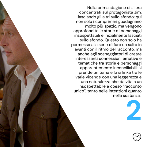 Nella prima stagione ci si era concentrati sul protagonista Jim, lasciando gli altri sullo sfondo: qui non solo i comprimari guadagnano molto più spazio, ma vengono approfondite le storie di personaggi insospettabili e inizialmente lasciati sullo sfondo. Questo non solo ha permesso alla serie di fare un salto in avanti con il ritmo del racconto, ma anche agli sceneggiatori di creare interessanti connessioni emotive e tematiche tra storie e personaggi apparentemente inconciliabili: si prende un tema e lo si linka tra le varie vicende con una leggerezza e una naturalezza che da vita a un insospettabile e coeso “racconto unico”, tanto nelle intenzioni quanto nella sostanza. 
