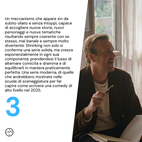 Un meccanismo che appare sin da subito oliato e senza intoppi, capace di accogliere nuove storie, nuovi personaggi e nuove tematiche risultando sempre coerente con se stesso, mai banale e sempre molto divertente. Shrinking non solo si conferma una serie solida, ma cresce esponenzialmente in ogni sua componente, prendendosi il lusso di alternare comicità e dramma e di equilibrarli in maniera praticamente perfetta. Una serie moderna, di quelle che andrebbero mostrate nelle scuole di sceneggiatura per far capire come scrivere una comedy di alto livello nel 2025.
