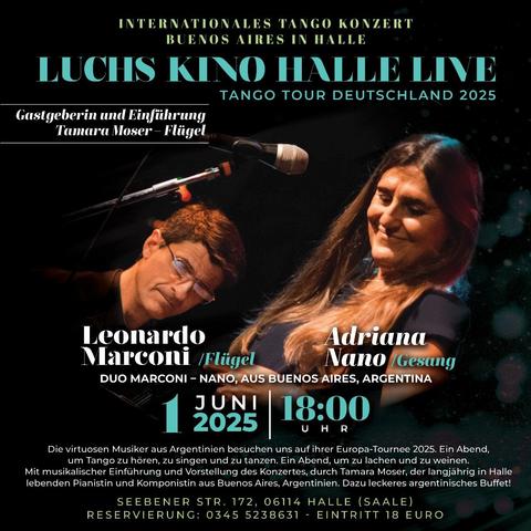 Das Plakat wirbt für ein "Internationales Tango Konzert BUENOS AIRES IN HALLE" im "LUCHS KINO HALLE LIVE" während der "TANGO TOUR DEUTSCHLAND 2025". Als "Gastgeberin und Einführung" wird "Tamara Moser - Flügel" genannt.

Im unteren Teil des Plakats sind zwei Personen abgebildet: links ein Mann mit Brille, "Leonardo Marconi / Flügel", und rechts eine Frau, "Adriana Nano / Gesang". Darunter steht "DUO MARCONI - NANO, AUS BUENOS AIRES, ARGENTINA".

Darunter ist groß der Termin "1 JUNI 2025" und die Uhrzeit "18:00 UHR" angegeben.

Der Text darunter beschreibt die Veranstaltung als einen Abend mit virtuosen Musikern aus Argentinien, an dem man Tango hören, zu singen und zu tanzen kann, mit musikalischer Einführung und Vorstellung des Konzertes durch Tamara Moser. Es wird auch ein argentinisches Buffet angekündigt.

Am unteren Rand stehen die Adresse "SEEBENER STR. 172, 06114 HALLE (SAALE)" und die Reservierungsnummer "0345 5238631" sowie der Eintrittspreis "EINTRITT 18 EURO".