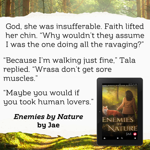 God, she was insufferable. Faith lifted her chin. “Why wouldn’t they assume I was the one doing all the ravaging?”
“Because I’m walking just fine," Tala replied. "Wrasa don’t get sore muscles.”
“Maybe you would if you took human lovers.”

Enemies by Nature by Jae