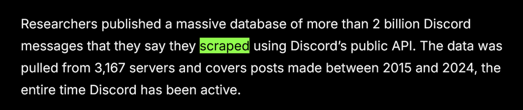 "Researchers published a massive database of more than 2 billion Discord messages that they say they scraped using Discord’s public API. The data was pulled from 3,167 servers and covers posts made between 2015 and 2024, the entire time Discord has been active."