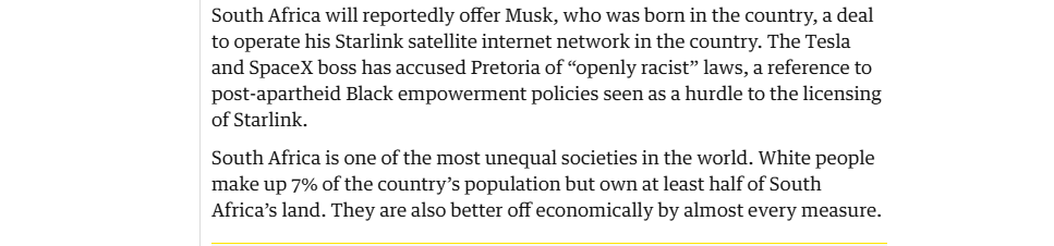 South Africa will reportedly offer Musk, who was born in the country, a deal
to operate his Starlink satellite internet network in the country. The Tesla
and SpaceX boss has accused Pretoria of “openly racist” laws, a reference to
post-apartheid Black empowerment policies seen as a hurdle to the licensing
of Starlink.

South Africa is one of the most unequal societies in the world. White people
‘make up 7% of the country’s population but own at least half of South
Africa’s land. They are also better off economically by almost every measure.
